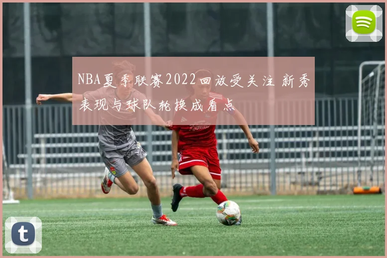 NBA夏季联赛2022回放受关注 新秀表现与球队轮换成看点