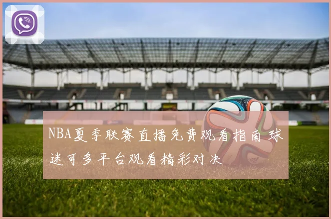 NBA夏季联赛直播免费观看指南 球迷可多平台观看精彩对决