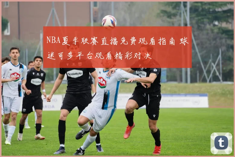 NBA夏季联赛直播免费观看指南 球迷可多平台观看精彩对决
