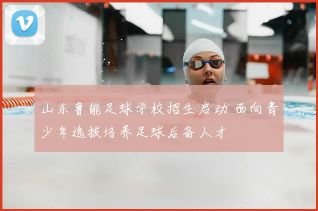 山东鲁能足球学校招生启动 面向青少年选拔培养足球后备人才